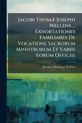 Jacobi Thomæ Josephi Wellens ... Exhortationes Familiares De Vocatione Sacrorum Ministrorum Et Variis Eorum Officiis