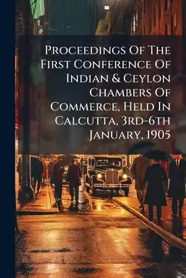 Proceedings Of The First Conference Of Indian & Ceylon Chambers Of Commerce, Held In Calcutta, 3rd-6th January, 1905