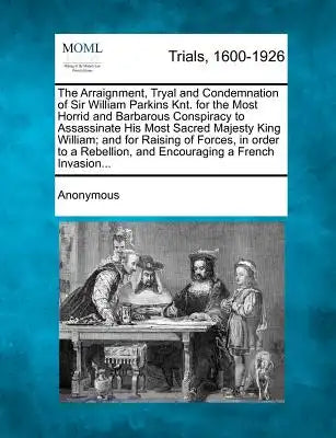 The Arraignment, Tryal and Condemnation of Sir William Parkins Knt. for the Most Horrid and Barbarous Conspiracy to Assassinate His Most Sacred Majest