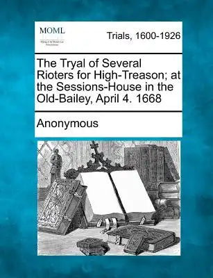 The Tryal of Several Rioters for High-Treason; At the Sessions-House in the Old-Bailey, April 4. 1668