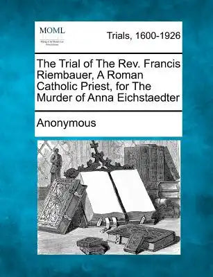The Trial of the Rev. Francis Riembauer, a Roman Catholic Priest, for the Murder of Anna Eichstaedter