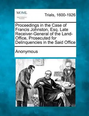 Proceedings in the Case of Francis Johnston, Esq. Late Receiver-General of the Land-Office, Prosecuted for Delinquencies in the Said Office