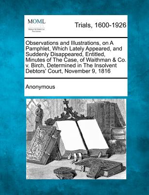 Observations and Illustrations, on a Pamphlet, Which Lately Appeared, and Suddenly Disappeared, Entitled, Minutes of the Case, of Waithman & Co. V. Bi