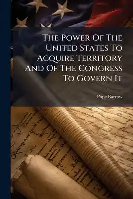 The Power Of The United States To Acquire Territory And Of The Congress To Govern It: An Address Delivered By Pope Barrow Before The Law School Of The