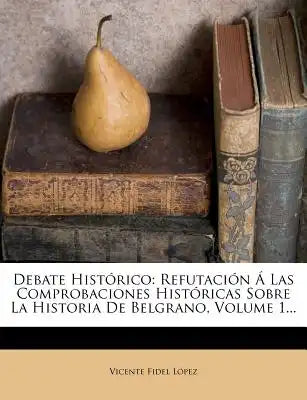 Debate Histórico: Refutación Á Las Comprobaciones Históricas Sobre La Historia De Belgrano, Volume 1...