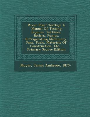 Power Plant Testing; A Manual of Testing Engines, Turbines, Boilers, Pumps, Refrigerating Machinery, Fans, Fuels, Materials of Construction, Etc.