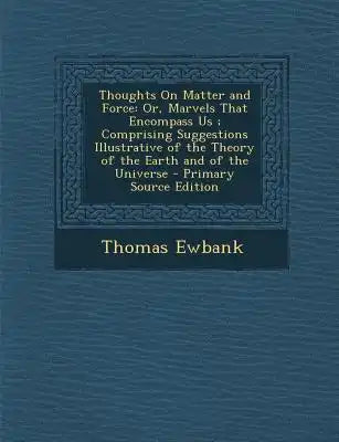 Thoughts on Matter and Force: Or, Marvels That Encompass Us; Comprising Suggestions Illustrative of the Theory of the Earth and of the Universe