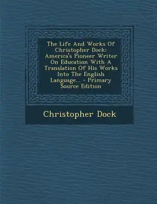 The Life and Works of Christopher Dock: America's Pioneer Writer on Education with a Translation of His Works Into the English Language... - Primary S