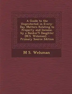 A Guide to the Unprotected in Every-Day Matters Relating to Property and Income, by a Banker's Daughter [M.S. Welsman]. - Primary Source Edition