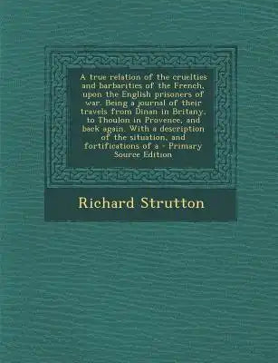 A True Relation of the Cruelties and Barbarities of the French, Upon the English Prisoners of War. Being a Journal of Their Travels from Dinan in Brit