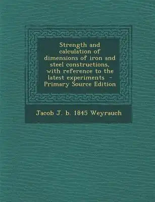 Strength and Calculation of Dimensions of Iron and Steel Constructions, with Reference to the Latest Experiments