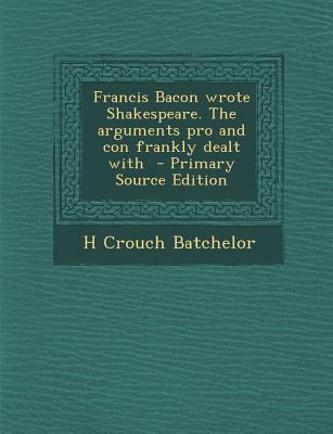 Francis Bacon Wrote Shakespeare. the Arguments Pro and Con Frankly Dealt with - Primary Source Edition