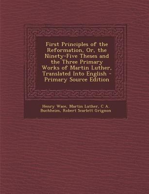 First Principles of the Reformation, Or, the Ninety-Five Theses and the Three Primary Works of Martin Luther, Translated Into English - Primary Source