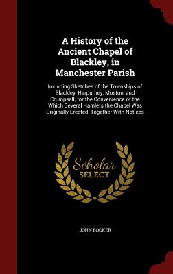 A History of the Ancient Chapel of Blackley, in Manchester Parish: Including Sketches of the Townships of Blackley, Harpurhey, Moston, and Crumpsall,