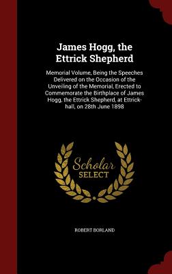 James Hogg, the Ettrick Shepherd: Memorial Volume, Being the Speeches Delivered on the Occasion of the Unveiling of the Memorial, Erected to Commemora