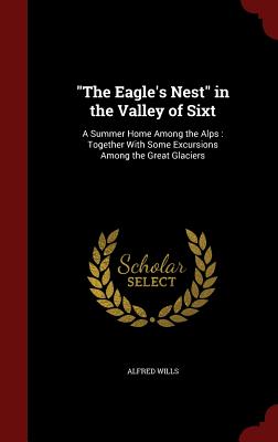 The Eagle's Nest in the Valley of Sixt: A Summer Home Among the Alps: Together with Some Excursions Among the Great Glaciers