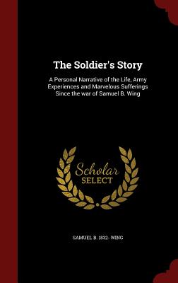 The Soldier's Story: A Personal Narrative of the Life, Army Experiences and Marvelous Sufferings Since the War of Samuel B. Wing