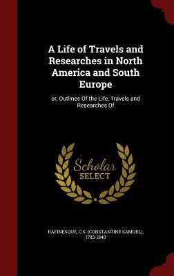 A Life of Travels and Researches in North America and South Europe: Or, Outlines of the Life, Travels and Researches of