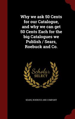 Why We Ask 50 Cents for Our Catalogue, and Why We Can Get 50 Cents Each for the Big Catalogues We Publish / Sears, Roebuck and Co.