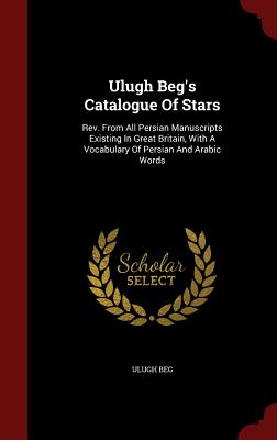 Ulugh Beg's Catalogue of Stars: Rev. from All Persian Manuscripts Existing in Great Britain, with a Vocabulary of Persian and Arabic Words