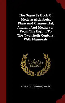 The Signist's Book of Modern Alphabets, Plain and Ornamental, Ancient and Mediæval, from the Eighth to the Twentieth Century, with Numerals
