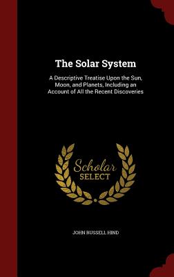 The Solar System: A Descriptive Treatise Upon the Sun, Moon, and Planets, Including an Account of All the Recent Discoveries