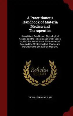 A Practitioner's Handbook of Materia Medica and Therapeutics: Based Upon Established Physiological Actions and the Indications in Small Doses. to Whic
