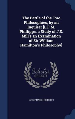 The Battle of the Two Philosophies, by an Inquirer [L.F.M. Phillipps. a Study of J.S. Mill's an Examination of Sir William Hamilton's Philosophy]