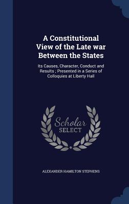 A Constitutional View of the Late War Between the States: Its Causes, Character, Conduct and Results; Presented in a Series of Colloquies at Liberty H