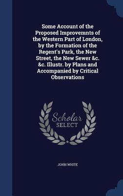 Some Account of the Proposed Improvemnts of the Western Part of London, by the Formation of the Regent's Park, the New Street, the New Sewer &c. &c. I