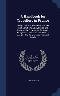 A Handbook for Travellers in France: Being a Guide to Normandy, Brittany, the Rivers Seine, Loire, Rhône, and Garonne, the French Alps, Dauphiné, the