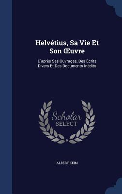 Helvétius, Sa Vie Et Son OEuvre: D'après Ses Ouvrages, Des Écrits Divers Et Des Documents Inédits