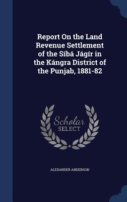 Report On the Land Revenue Settlement of the Síbá Jágír in the Kángra District of the Punjab, 1881-82