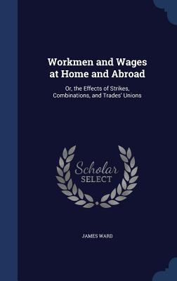 Workmen and Wages at Home and Abroad: Or, the Effects of Strikes, Combinations, and Trades' Unions