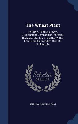The Wheat Plant: Its Origin, Culture, Growth, Development, Composition, Varieties, Diseases, Etc., Etc.: Together With a Few Remarks On