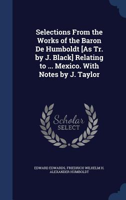 Selections From the Works of the Baron De Humboldt [As Tr. by J. Black] Relating to ... Mexico. With Notes by J. Taylor