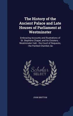 The History of the Ancient Palace and Late Houses of Parliament at Westminster: Embracing Accounts and Illustrations of St. Stephens Chapel, and Its C