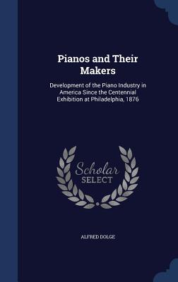 Pianos and Their Makers: Development of the Piano Industry in America Since the Centennial Exhibition at Philadelphia, 1876