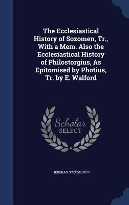 The Ecclesiastical History of Sozomen, Tr., With a Mem. Also the Ecclesiastical History of Philostorgius, As Epitomised by Photius, Tr. by E. Walford