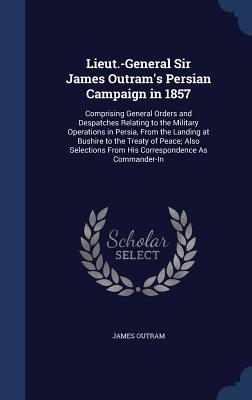 Lieut.-General Sir James Outram's Persian Campaign in 1857: Comprising General Orders and Despatches Relating to the Military Operations in Persia, Fr