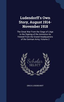 Ludendorff's Own Story, August 1914-November 1918: The Great War From the Siege of Liège to the Signing of the Armistice As Viewed From the Grand Head