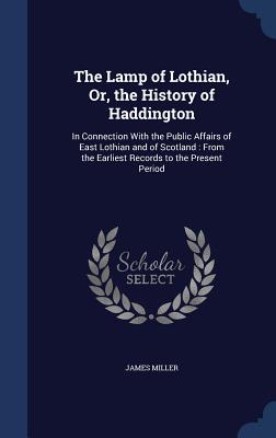The Lamp of Lothian, Or, the History of Haddington: In Connection With the Public Affairs of East Lothian and of Scotland: From the Earliest Records t