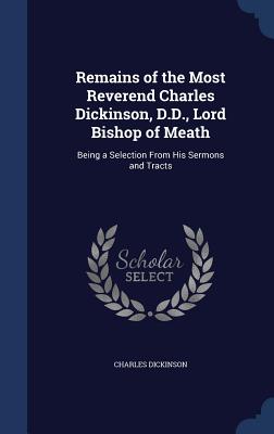 Remains of the Most Reverend Charles Dickinson, D.D., Lord Bishop of Meath: Being a Selection From His Sermons and Tracts
