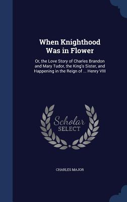When Knighthood Was in Flower: Or, the Love Story of Charles Brandon and Mary Tudor, the King's Sister, and Happening in the Reign of ... Henry VIII