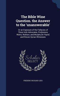 The Bible Wine Question. the Answer to the 'unanswerable': Or an Exposure of the Fallacies of Three Irish Advocates, Professors Watts, Wallace, and Mu
