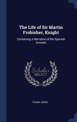 The Life of Sir Martin Frobisher, Knight: Containing a Narrative of the Spanish Armada