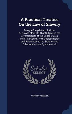 A Practical Treatise On the Law of Slavery: Being a Compilation of All the Decisions Made On That Subject, in the Several Courts of the United States,