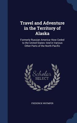 Travel and Adventure in the Territory of Alaska: Formerly Russian America--Now Ceded to the United States--And in Various Other Parts of the North Pac
