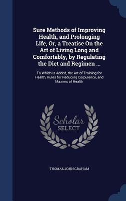 Sure Methods of Improving Health, and Prolonging Life, Or, a Treatise On the Art of Living Long and Comfortably, by Regulating the Diet and Regimen ..