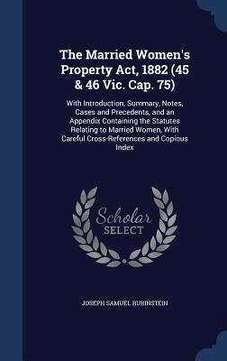 The Married Women's Property Act, 1882 (45 & 46 Vic. Cap. 75): With Introduction, Summary, Notes, Cases and Precedents, and an Appendix Containing the